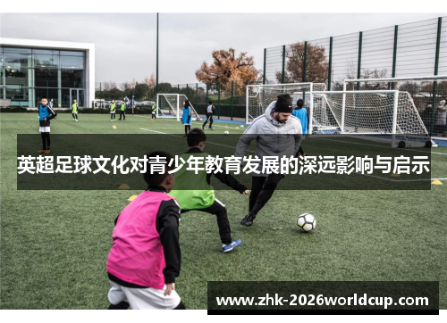 英超足球文化对青少年教育发展的深远影响与启示