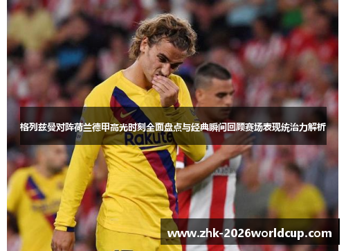 格列兹曼对阵荷兰德甲高光时刻全面盘点与经典瞬间回顾赛场表现统治力解析 格列兹曼对阵荷兰德甲高光时刻全面盘点与经典瞬间回顾赛场表现统治力解析