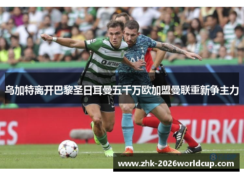 乌加特离开巴黎圣日耳曼五千万欧加盟曼联重新争主力