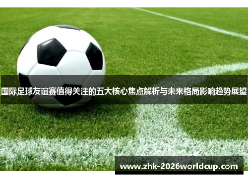 国际足球友谊赛值得关注的五大核心焦点解析与未来格局影响趋势展望